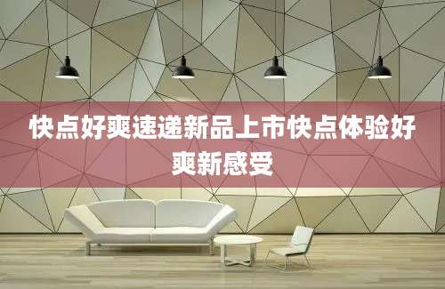 快点好爽速递新品上市快点体验好爽新感受