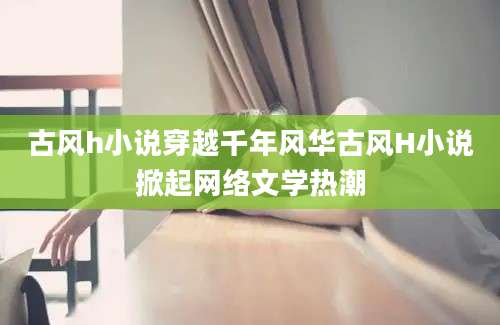 古风h小说穿越千年风华古风H小说掀起网络文学热潮