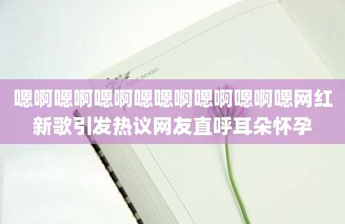 嗯啊嗯啊嗯啊嗯嗯啊嗯啊嗯啊嗯网红新歌引发热议网友直呼耳朵怀孕