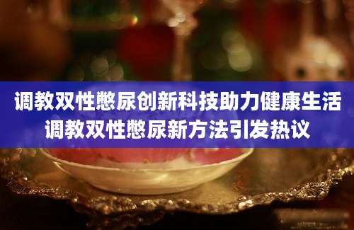 调教双性憋尿创新科技助力健康生活调教双性憋尿新方法引发热议