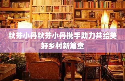 秋芬小丹秋芬小丹携手助力共绘美好乡村新篇章
