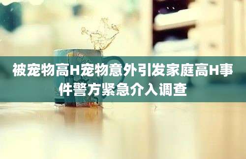 被宠物高H宠物意外引发家庭高H事件警方紧急介入调查