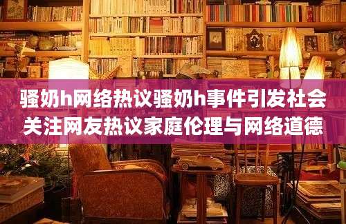 骚奶h网络热议骚奶h事件引发社会关注网友热议家庭伦理与网络道德