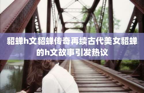 貂蝉h文貂蝉传奇再续古代美女貂蝉的h文故事引发热议