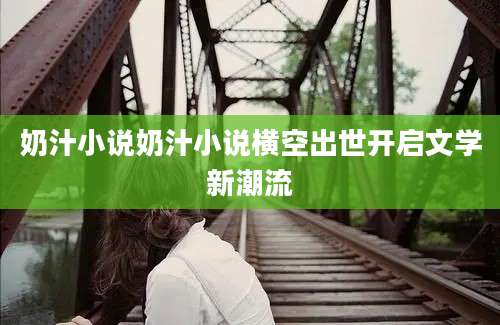 奶汁小说奶汁小说横空出世开启文学新潮流