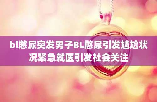 bl憋尿突发男子BL憋尿引发尴尬状况紧急就医引发社会关注