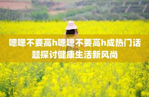 嗯嗯不要高h嗯嗯不要高h成热门话题探讨健康生活新风尚