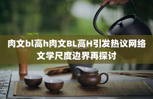 肉文bl高h肉文BL高H引发热议网络文学尺度边界再探讨