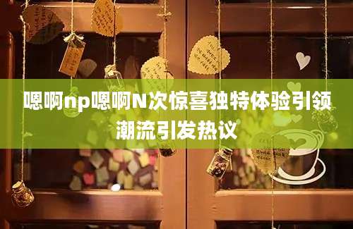 嗯啊np嗯啊N次惊喜独特体验引领潮流引发热议