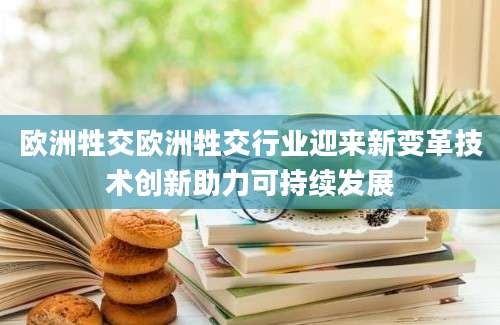 欧洲牲交欧洲牲交行业迎来新变革技术创新助力可持续发展