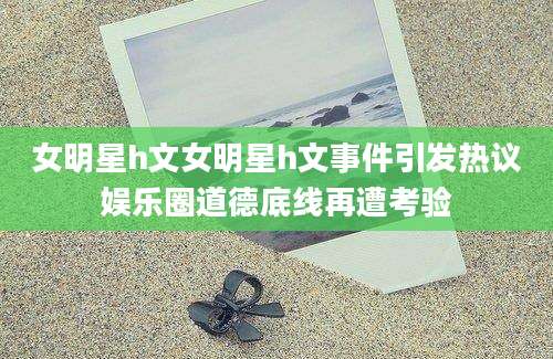 女明星h文女明星h文事件引发热议娱乐圈道德底线再遭考验