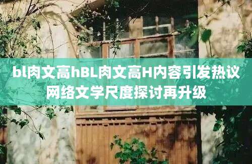 bl肉文高hBL肉文高H内容引发热议网络文学尺度探讨再升级