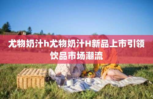 尤物奶汁h尤物奶汁H新品上市引领饮品市场潮流