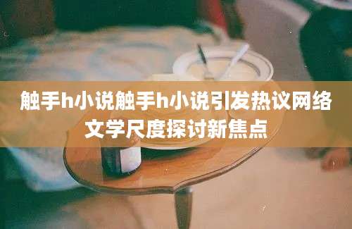 触手h小说触手h小说引发热议网络文学尺度探讨新焦点