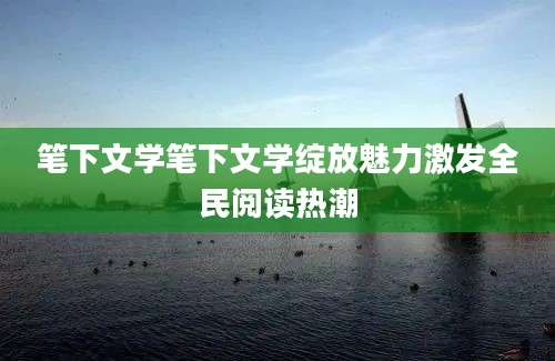 笔下文学笔下文学绽放魅力激发全民阅读热潮
