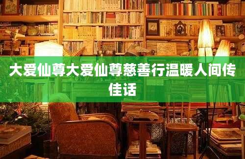 大爱仙尊大爱仙尊慈善行温暖人间传佳话