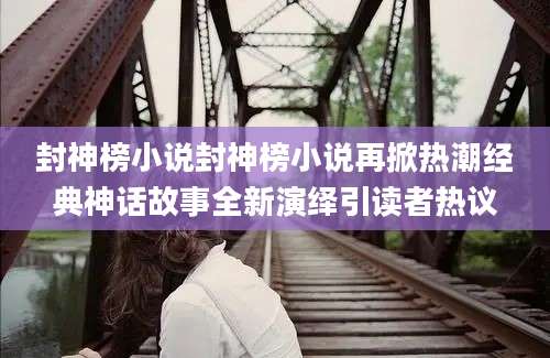 封神榜小说封神榜小说再掀热潮经典神话故事全新演绎引读者热议