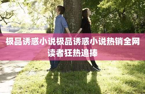 极品诱惑小说极品诱惑小说热销全网读者狂热追捧