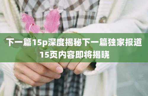 下一篇15p深度揭秘下一篇独家报道15页内容即将揭晓
