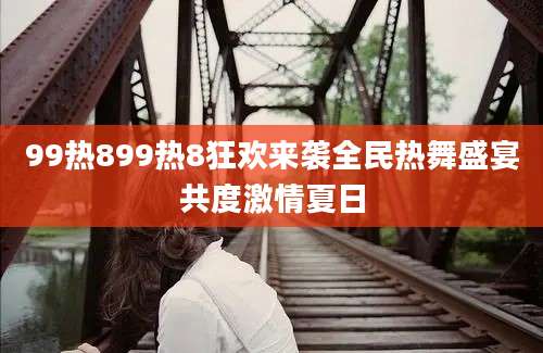 99热899热8狂欢来袭全民热舞盛宴共度激情夏日