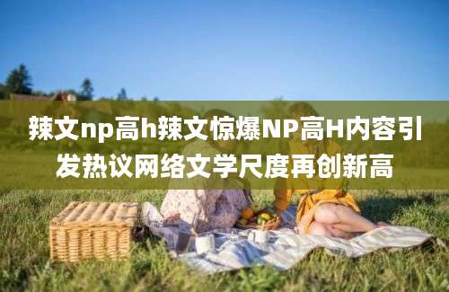 辣文np高h辣文惊爆NP高H内容引发热议网络文学尺度再创新高