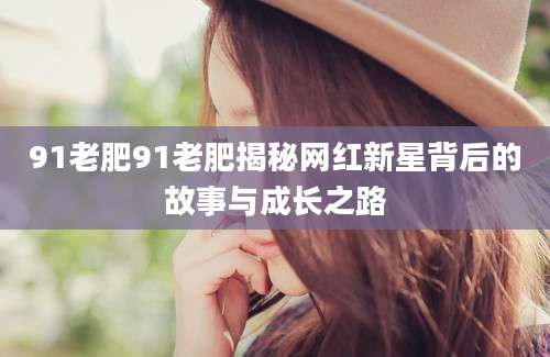 91老肥91老肥揭秘网红新星背后的故事与成长之路