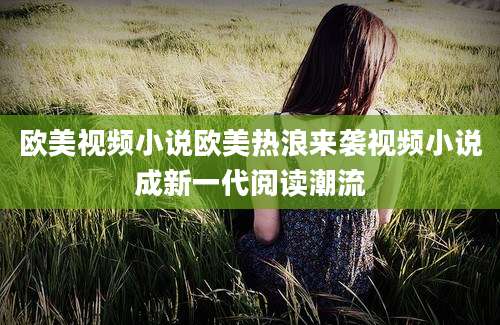 欧美视频小说欧美热浪来袭视频小说成新一代阅读潮流