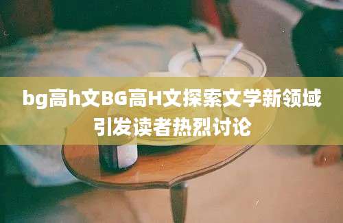bg高h文BG高H文探索文学新领域引发读者热烈讨论