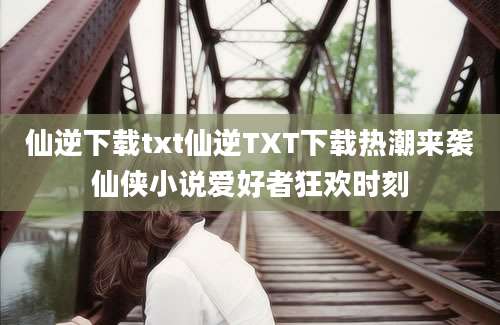 仙逆下载txt仙逆TXT下载热潮来袭仙侠小说爱好者狂欢时刻