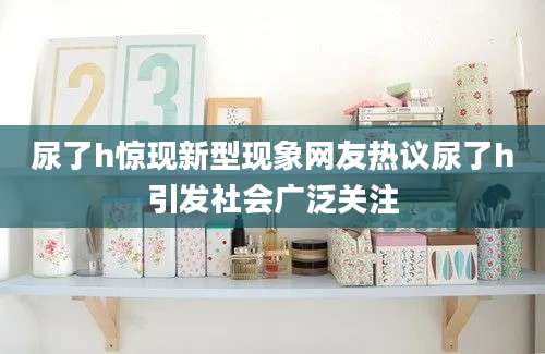 尿了h惊现新型现象网友热议尿了h引发社会广泛关注