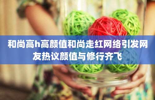 和尚高h高颜值和尚走红网络引发网友热议颜值与修行齐飞