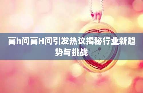 高h问高H问引发热议揭秘行业新趋势与挑战