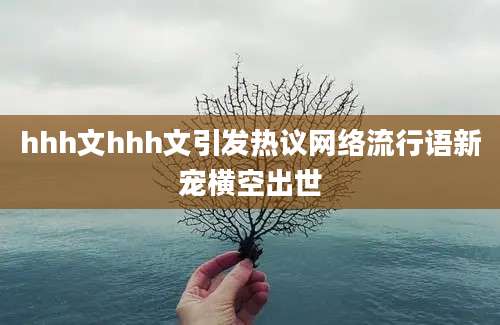 hhh文hhh文引发热议网络流行语新宠横空出世