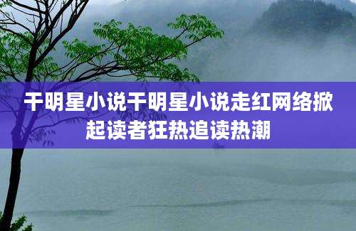 干明星小说干明星小说走红网络掀起读者狂热追读热潮