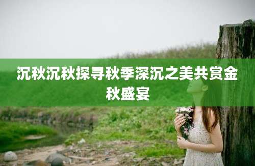 沉秋沉秋探寻秋季深沉之美共赏金秋盛宴