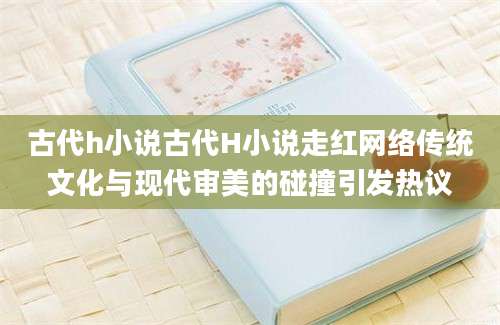 古代h小说古代H小说走红网络传统文化与现代审美的碰撞引发热议