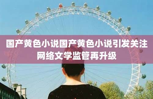 国产黄色小说国产黄色小说引发关注网络文学监管再升级