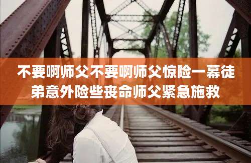 不要啊师父不要啊师父惊险一幕徒弟意外险些丧命师父紧急施救