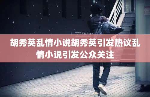 胡秀英乱情小说胡秀英引发热议乱情小说引发公众关注
