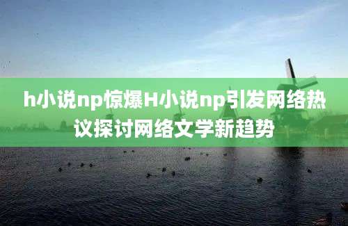 h小说np惊爆H小说np引发网络热议探讨网络文学新趋势
