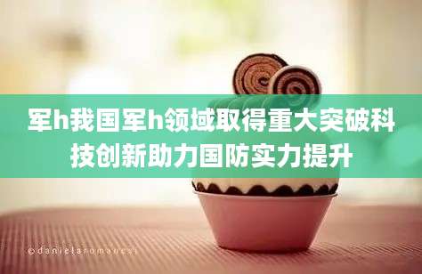 军h我国军h领域取得重大突破科技创新助力国防实力提升