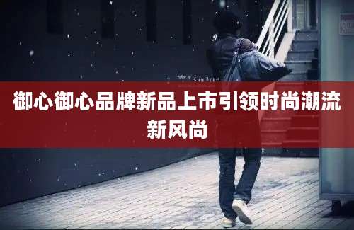 御心御心品牌新品上市引领时尚潮流新风尚