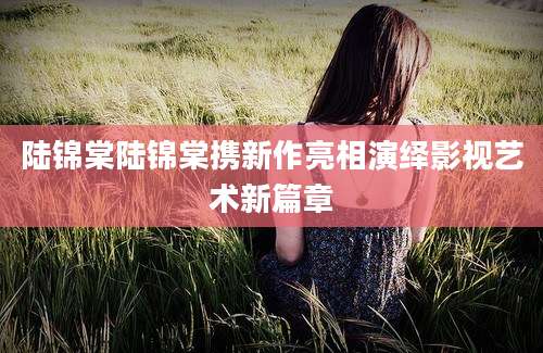 陆锦棠陆锦棠携新作亮相演绎影视艺术新篇章