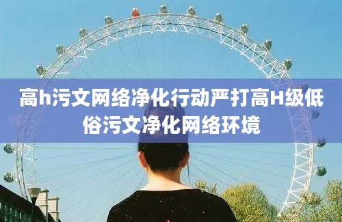 高h污文网络净化行动严打高H级低俗污文净化网络环境