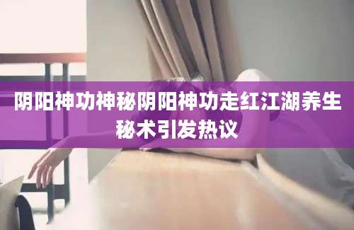阴阳神功神秘阴阳神功走红江湖养生秘术引发热议