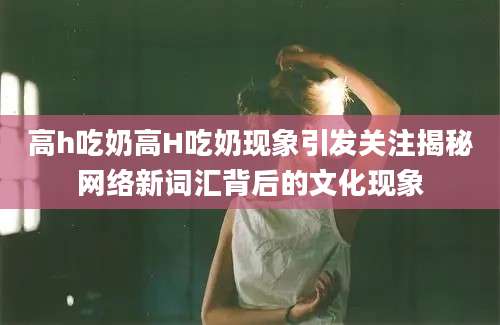 高h吃奶高H吃奶现象引发关注揭秘网络新词汇背后的文化现象