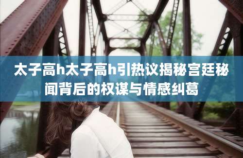太子高h太子高h引热议揭秘宫廷秘闻背后的权谋与情感纠葛