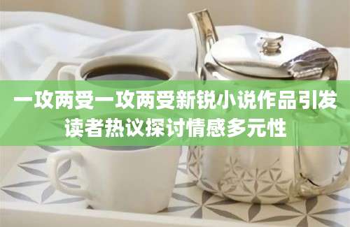 一攻两受一攻两受新锐小说作品引发读者热议探讨情感多元性