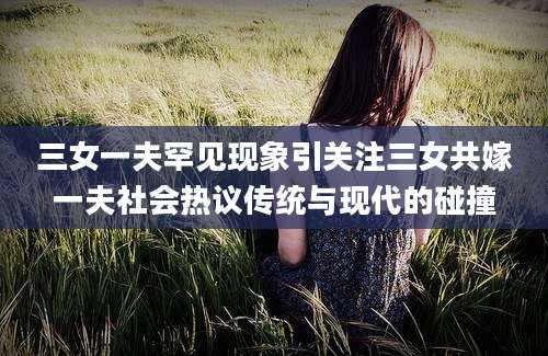 三女一夫罕见现象引关注三女共嫁一夫社会热议传统与现代的碰撞