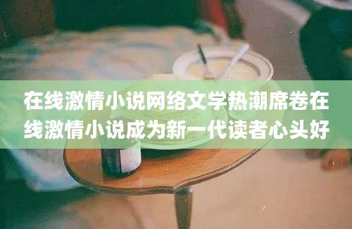 在线激情小说网络文学热潮席卷在线激情小说成为新一代读者心头好
